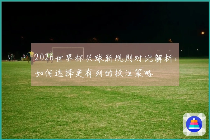 2026世界杯买球新规则对比解析，如何选择更有利的投注策略